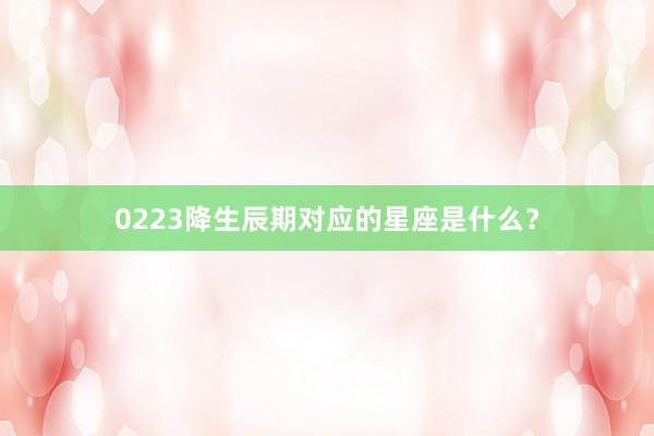 0223降生辰期对应的星座是什么？